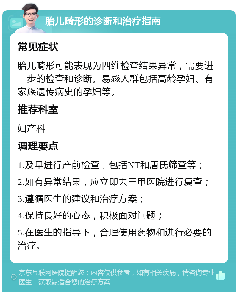 胎儿畸形的诊断和治疗指南 常见症状 胎儿畸形可能表现为四维检查结果异常，需要进一步的检查和诊断。易感人群包括高龄孕妇、有家族遗传病史的孕妇等。 推荐科室 妇产科 调理要点 1.及早进行产前检查，包括NT和唐氏筛查等； 2.如有异常结果，应立即去三甲医院进行复查； 3.遵循医生的建议和治疗方案； 4.保持良好的心态，积极面对问题； 5.在医生的指导下，合理使用药物和进行必要的治疗。