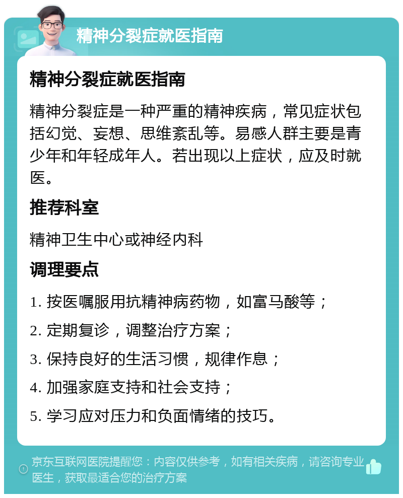 精神分裂症就医指南 精神分裂症就医指南 精神分裂症是一种严重的精神疾病，常见症状包括幻觉、妄想、思维紊乱等。易感人群主要是青少年和年轻成年人。若出现以上症状，应及时就医。 推荐科室 精神卫生中心或神经内科 调理要点 1. 按医嘱服用抗精神病药物，如富马酸等； 2. 定期复诊，调整治疗方案； 3. 保持良好的生活习惯，规律作息； 4. 加强家庭支持和社会支持； 5. 学习应对压力和负面情绪的技巧。