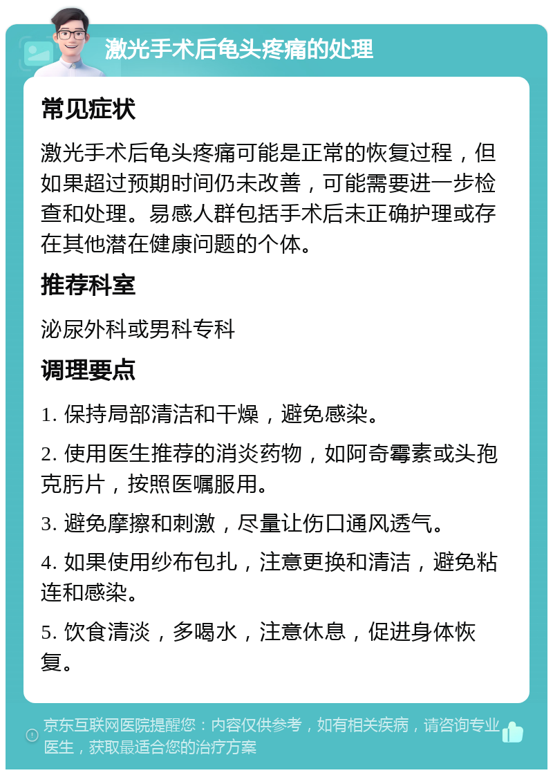 激光手术后龟头疼痛的处理 常见症状 激光手术后龟头疼痛可能是正常的恢复过程，但如果超过预期时间仍未改善，可能需要进一步检查和处理。易感人群包括手术后未正确护理或存在其他潜在健康问题的个体。 推荐科室 泌尿外科或男科专科 调理要点 1. 保持局部清洁和干燥，避免感染。 2. 使用医生推荐的消炎药物，如阿奇霉素或头孢克肟片，按照医嘱服用。 3. 避免摩擦和刺激，尽量让伤口通风透气。 4. 如果使用纱布包扎，注意更换和清洁，避免粘连和感染。 5. 饮食清淡，多喝水，注意休息，促进身体恢复。