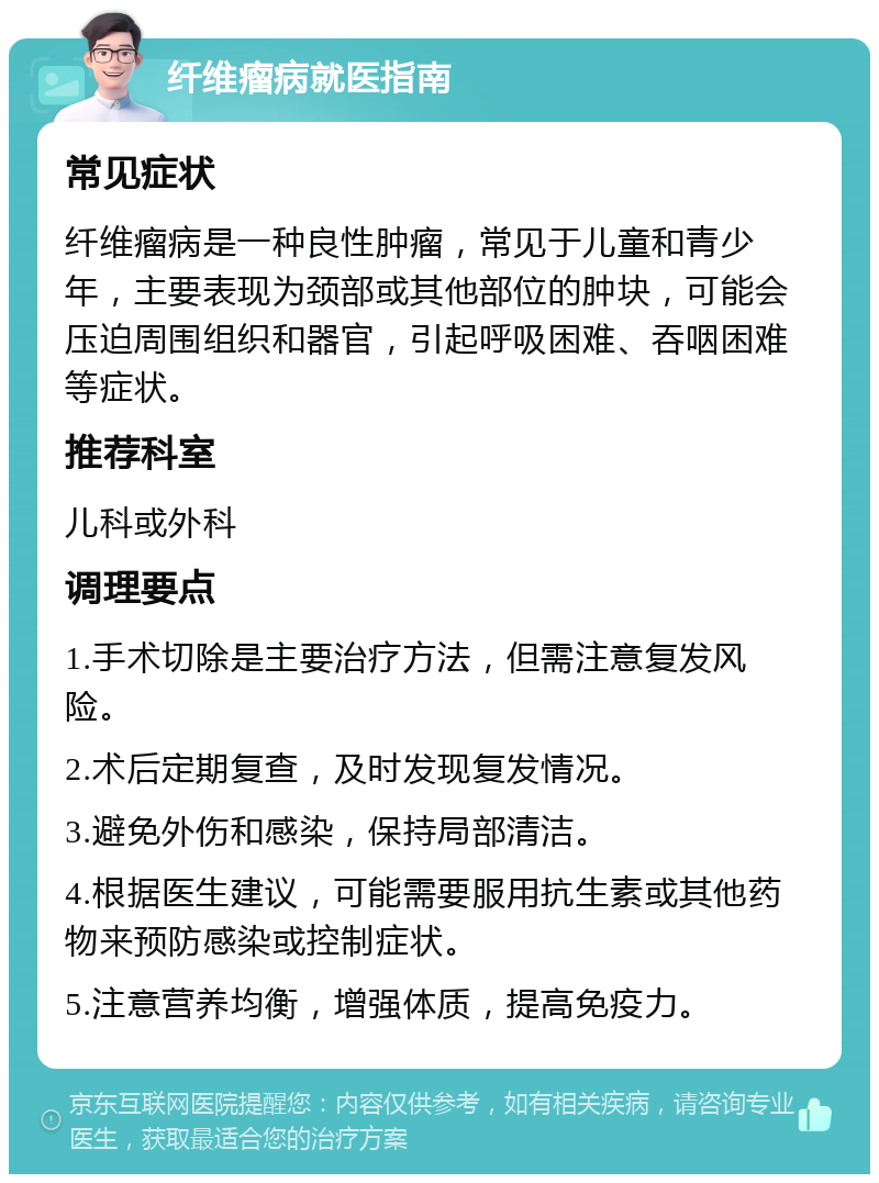 纤维瘤病就医指南 常见症状 纤维瘤病是一种良性肿瘤，常见于儿童和青少年，主要表现为颈部或其他部位的肿块，可能会压迫周围组织和器官，引起呼吸困难、吞咽困难等症状。 推荐科室 儿科或外科 调理要点 1.手术切除是主要治疗方法，但需注意复发风险。 2.术后定期复查，及时发现复发情况。 3.避免外伤和感染，保持局部清洁。 4.根据医生建议，可能需要服用抗生素或其他药物来预防感染或控制症状。 5.注意营养均衡，增强体质，提高免疫力。