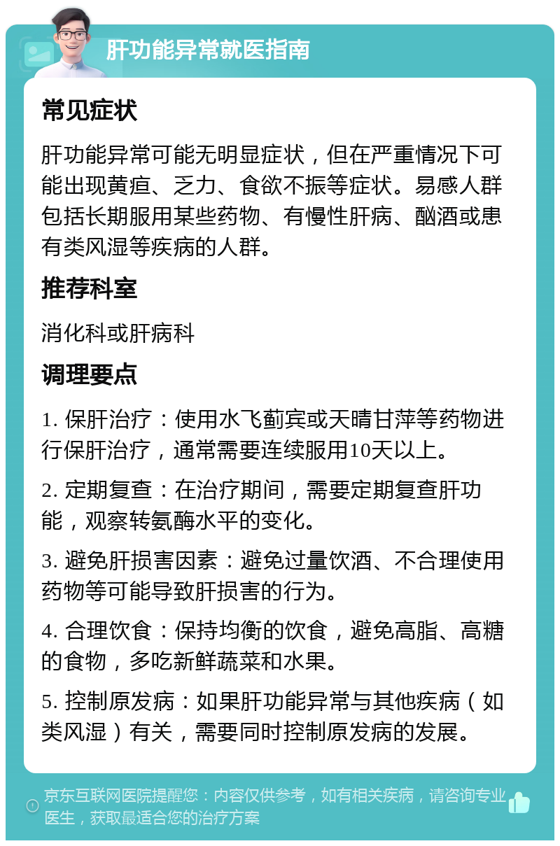 肝功能异常就医指南 常见症状 肝功能异常可能无明显症状，但在严重情况下可能出现黄疸、乏力、食欲不振等症状。易感人群包括长期服用某些药物、有慢性肝病、酗酒或患有类风湿等疾病的人群。 推荐科室 消化科或肝病科 调理要点 1. 保肝治疗：使用水飞蓟宾或天晴甘萍等药物进行保肝治疗，通常需要连续服用10天以上。 2. 定期复查：在治疗期间，需要定期复查肝功能，观察转氨酶水平的变化。 3. 避免肝损害因素：避免过量饮酒、不合理使用药物等可能导致肝损害的行为。 4. 合理饮食：保持均衡的饮食，避免高脂、高糖的食物，多吃新鲜蔬菜和水果。 5. 控制原发病：如果肝功能异常与其他疾病（如类风湿）有关，需要同时控制原发病的发展。