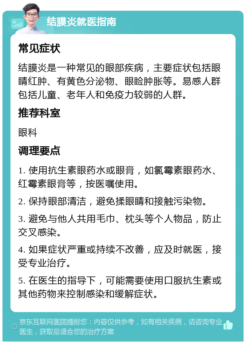 结膜炎就医指南 常见症状 结膜炎是一种常见的眼部疾病，主要症状包括眼睛红肿、有黄色分泌物、眼睑肿胀等。易感人群包括儿童、老年人和免疫力较弱的人群。 推荐科室 眼科 调理要点 1. 使用抗生素眼药水或眼膏，如氯霉素眼药水、红霉素眼膏等，按医嘱使用。 2. 保持眼部清洁，避免揉眼睛和接触污染物。 3. 避免与他人共用毛巾、枕头等个人物品，防止交叉感染。 4. 如果症状严重或持续不改善，应及时就医，接受专业治疗。 5. 在医生的指导下，可能需要使用口服抗生素或其他药物来控制感染和缓解症状。