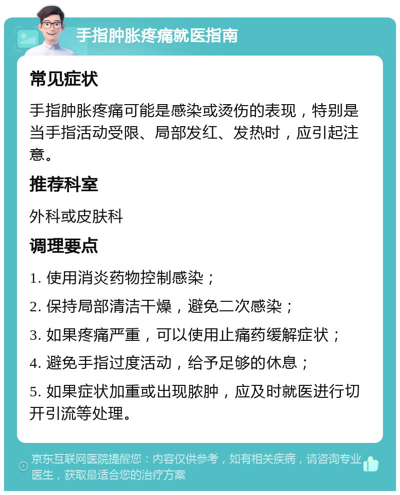 手指肿胀疼痛就医指南 常见症状 手指肿胀疼痛可能是感染或烫伤的表现，特别是当手指活动受限、局部发红、发热时，应引起注意。 推荐科室 外科或皮肤科 调理要点 1. 使用消炎药物控制感染； 2. 保持局部清洁干燥，避免二次感染； 3. 如果疼痛严重，可以使用止痛药缓解症状； 4. 避免手指过度活动，给予足够的休息； 5. 如果症状加重或出现脓肿，应及时就医进行切开引流等处理。