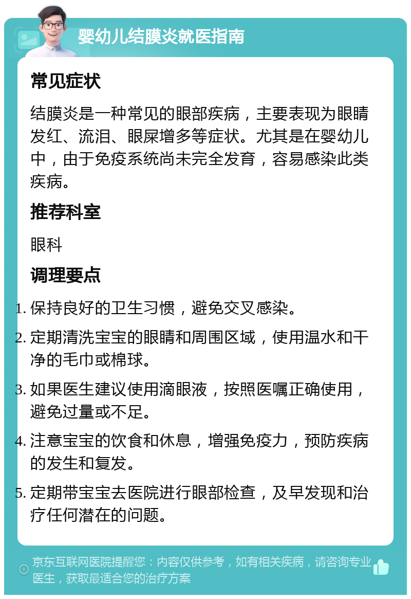 婴幼儿结膜炎就医指南 常见症状 结膜炎是一种常见的眼部疾病，主要表现为眼睛发红、流泪、眼屎增多等症状。尤其是在婴幼儿中，由于免疫系统尚未完全发育，容易感染此类疾病。 推荐科室 眼科 调理要点 保持良好的卫生习惯，避免交叉感染。 定期清洗宝宝的眼睛和周围区域，使用温水和干净的毛巾或棉球。 如果医生建议使用滴眼液，按照医嘱正确使用，避免过量或不足。 注意宝宝的饮食和休息，增强免疫力，预防疾病的发生和复发。 定期带宝宝去医院进行眼部检查，及早发现和治疗任何潜在的问题。