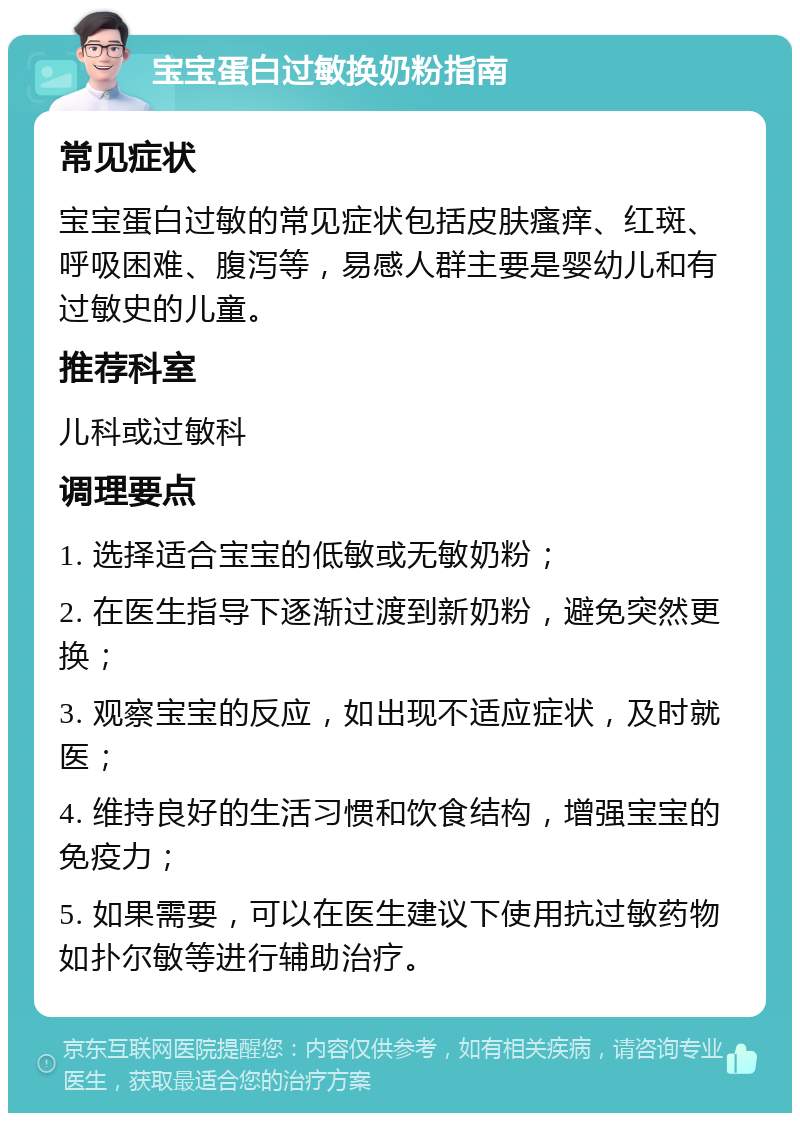 宝宝蛋白过敏换奶粉指南 常见症状 宝宝蛋白过敏的常见症状包括皮肤瘙痒、红斑、呼吸困难、腹泻等，易感人群主要是婴幼儿和有过敏史的儿童。 推荐科室 儿科或过敏科 调理要点 1. 选择适合宝宝的低敏或无敏奶粉； 2. 在医生指导下逐渐过渡到新奶粉，避免突然更换； 3. 观察宝宝的反应，如出现不适应症状，及时就医； 4. 维持良好的生活习惯和饮食结构，增强宝宝的免疫力； 5. 如果需要，可以在医生建议下使用抗过敏药物如扑尔敏等进行辅助治疗。