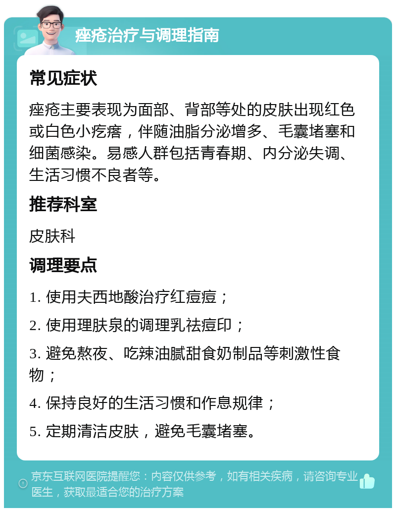 痤疮治疗与调理指南 常见症状 痤疮主要表现为面部、背部等处的皮肤出现红色或白色小疙瘩，伴随油脂分泌增多、毛囊堵塞和细菌感染。易感人群包括青春期、内分泌失调、生活习惯不良者等。 推荐科室 皮肤科 调理要点 1. 使用夫西地酸治疗红痘痘； 2. 使用理肤泉的调理乳祛痘印； 3. 避免熬夜、吃辣油腻甜食奶制品等刺激性食物； 4. 保持良好的生活习惯和作息规律； 5. 定期清洁皮肤，避免毛囊堵塞。