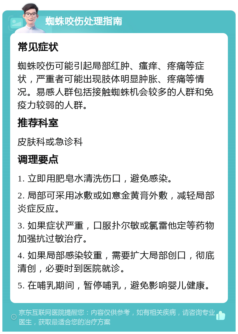 蜘蛛咬伤处理指南 常见症状 蜘蛛咬伤可能引起局部红肿、瘙痒、疼痛等症状，严重者可能出现肢体明显肿胀、疼痛等情况。易感人群包括接触蜘蛛机会较多的人群和免疫力较弱的人群。 推荐科室 皮肤科或急诊科 调理要点 1. 立即用肥皂水清洗伤口，避免感染。 2. 局部可采用冰敷或如意金黄膏外敷，减轻局部炎症反应。 3. 如果症状严重，口服扑尔敏或氯雷他定等药物加强抗过敏治疗。 4. 如果局部感染较重，需要扩大局部创口，彻底清创，必要时到医院就诊。 5. 在哺乳期间，暂停哺乳，避免影响婴儿健康。