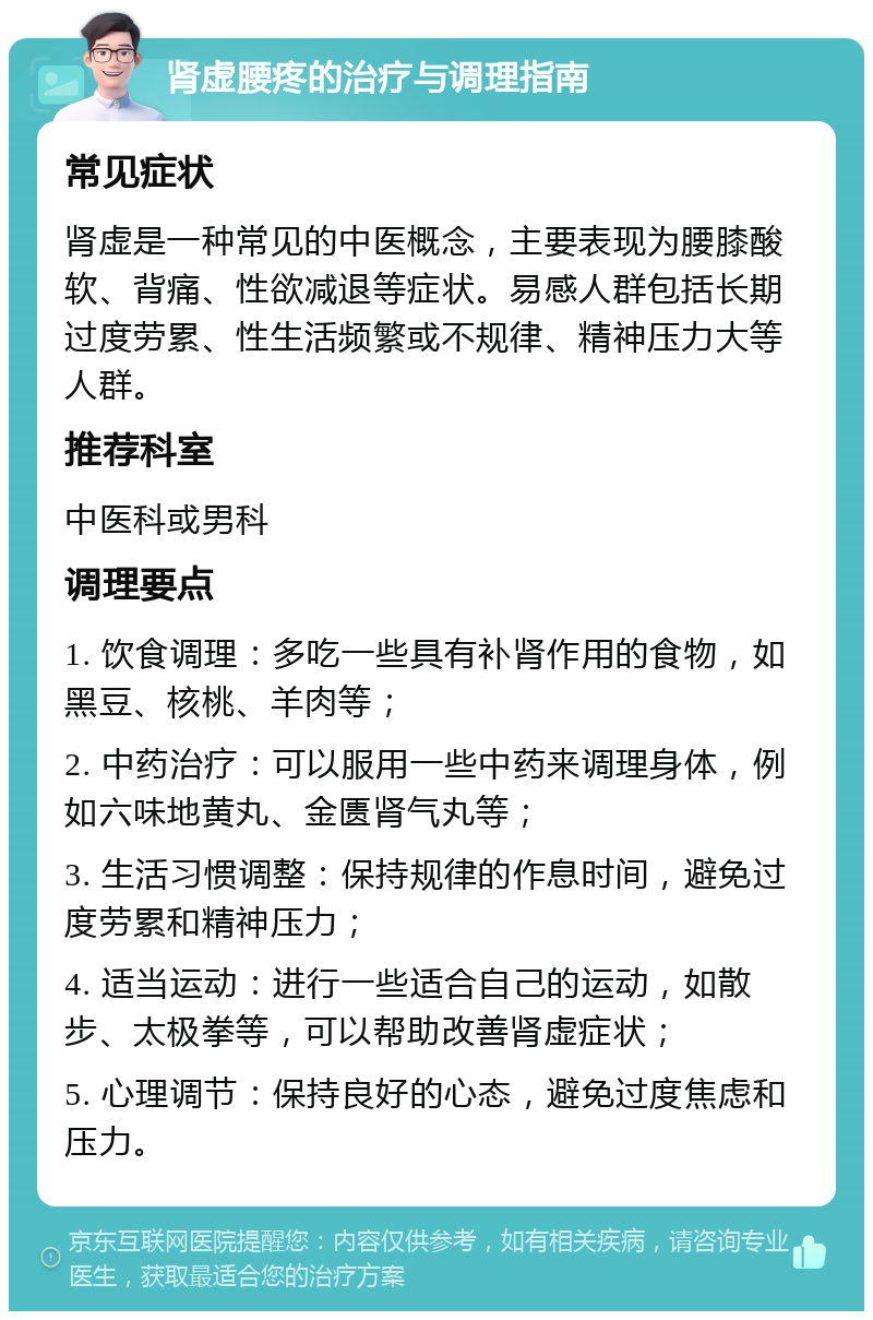 肾虚腰疼的治疗与调理指南 常见症状 肾虚是一种常见的中医概念，主要表现为腰膝酸软、背痛、性欲减退等症状。易感人群包括长期过度劳累、性生活频繁或不规律、精神压力大等人群。 推荐科室 中医科或男科 调理要点 1. 饮食调理：多吃一些具有补肾作用的食物，如黑豆、核桃、羊肉等； 2. 中药治疗：可以服用一些中药来调理身体，例如六味地黄丸、金匮肾气丸等； 3. 生活习惯调整：保持规律的作息时间，避免过度劳累和精神压力； 4. 适当运动：进行一些适合自己的运动，如散步、太极拳等，可以帮助改善肾虚症状； 5. 心理调节：保持良好的心态，避免过度焦虑和压力。