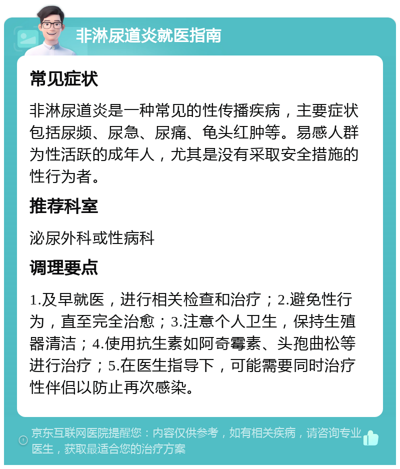 非淋尿道炎就医指南 常见症状 非淋尿道炎是一种常见的性传播疾病，主要症状包括尿频、尿急、尿痛、龟头红肿等。易感人群为性活跃的成年人，尤其是没有采取安全措施的性行为者。 推荐科室 泌尿外科或性病科 调理要点 1.及早就医，进行相关检查和治疗；2.避免性行为，直至完全治愈；3.注意个人卫生，保持生殖器清洁；4.使用抗生素如阿奇霉素、头孢曲松等进行治疗；5.在医生指导下，可能需要同时治疗性伴侣以防止再次感染。