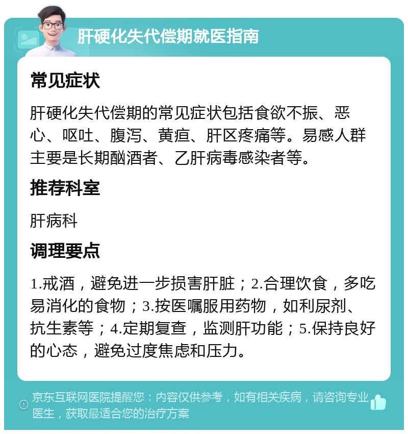 肝硬化失代偿期就医指南 常见症状 肝硬化失代偿期的常见症状包括食欲不振、恶心、呕吐、腹泻、黄疸、肝区疼痛等。易感人群主要是长期酗酒者、乙肝病毒感染者等。 推荐科室 肝病科 调理要点 1.戒酒，避免进一步损害肝脏；2.合理饮食，多吃易消化的食物；3.按医嘱服用药物，如利尿剂、抗生素等；4.定期复查，监测肝功能；5.保持良好的心态，避免过度焦虑和压力。