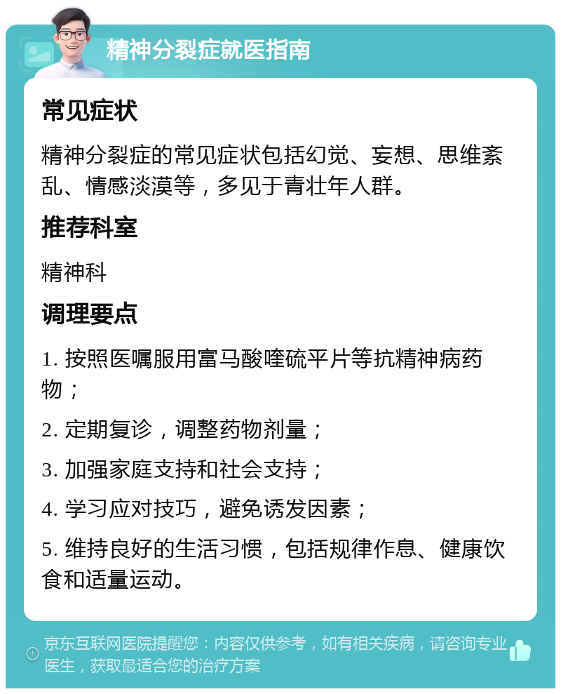 精神分裂症就医指南 常见症状 精神分裂症的常见症状包括幻觉、妄想、思维紊乱、情感淡漠等，多见于青壮年人群。 推荐科室 精神科 调理要点 1. 按照医嘱服用富马酸喹硫平片等抗精神病药物； 2. 定期复诊，调整药物剂量； 3. 加强家庭支持和社会支持； 4. 学习应对技巧，避免诱发因素； 5. 维持良好的生活习惯，包括规律作息、健康饮食和适量运动。