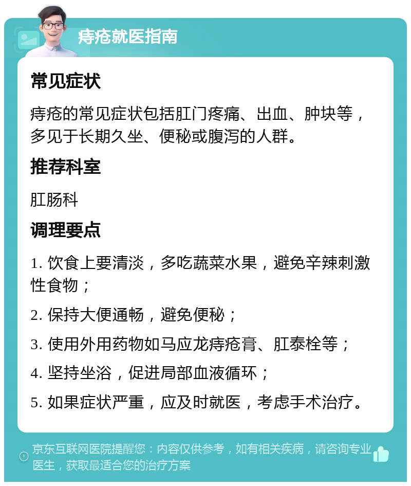 痔疮就医指南 常见症状 痔疮的常见症状包括肛门疼痛、出血、肿块等，多见于长期久坐、便秘或腹泻的人群。 推荐科室 肛肠科 调理要点 1. 饮食上要清淡，多吃蔬菜水果，避免辛辣刺激性食物； 2. 保持大便通畅，避免便秘； 3. 使用外用药物如马应龙痔疮膏、肛泰栓等； 4. 坚持坐浴，促进局部血液循环； 5. 如果症状严重，应及时就医，考虑手术治疗。