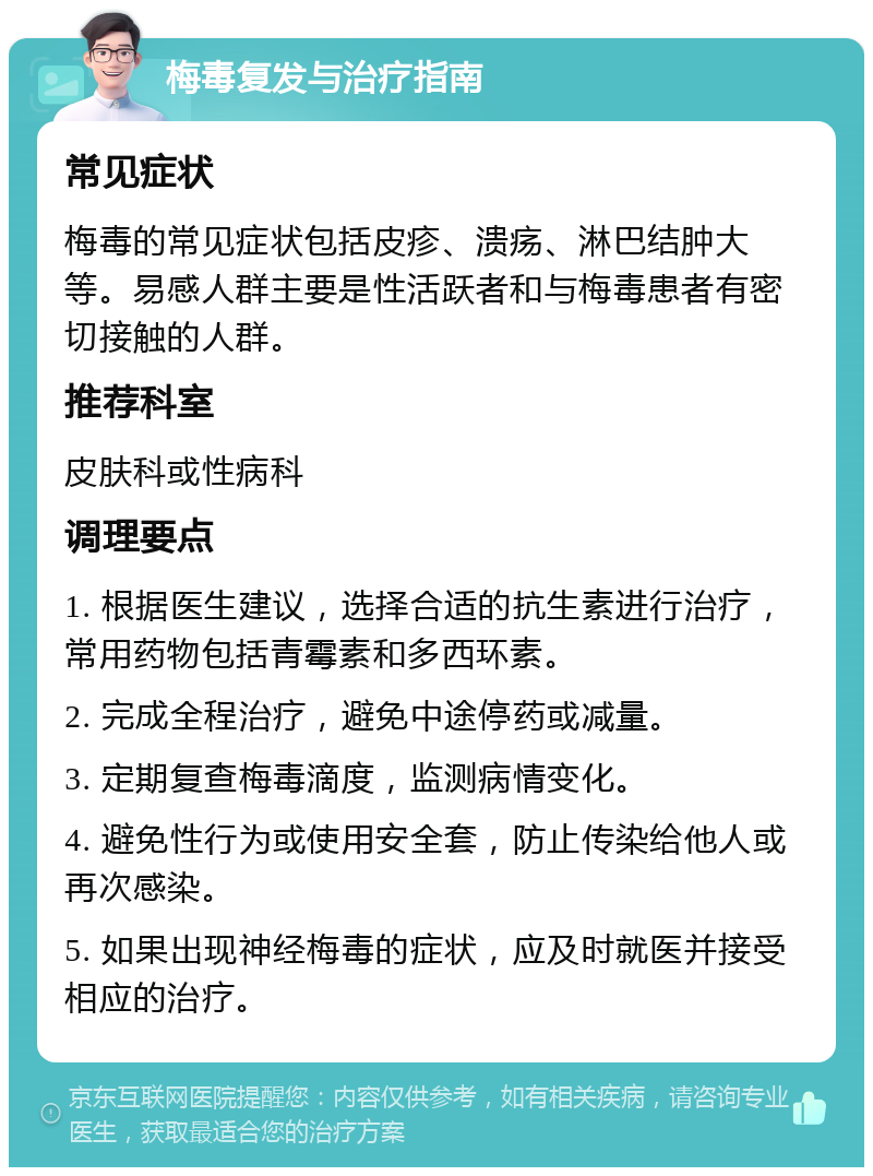 梅毒复发与治疗指南 常见症状 梅毒的常见症状包括皮疹、溃疡、淋巴结肿大等。易感人群主要是性活跃者和与梅毒患者有密切接触的人群。 推荐科室 皮肤科或性病科 调理要点 1. 根据医生建议，选择合适的抗生素进行治疗，常用药物包括青霉素和多西环素。 2. 完成全程治疗，避免中途停药或减量。 3. 定期复查梅毒滴度，监测病情变化。 4. 避免性行为或使用安全套，防止传染给他人或再次感染。 5. 如果出现神经梅毒的症状，应及时就医并接受相应的治疗。