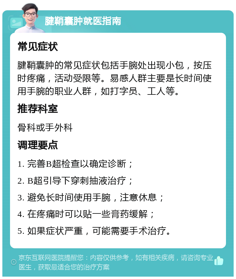 腱鞘囊肿就医指南 常见症状 腱鞘囊肿的常见症状包括手腕处出现小包，按压时疼痛，活动受限等。易感人群主要是长时间使用手腕的职业人群，如打字员、工人等。 推荐科室 骨科或手外科 调理要点 1. 完善B超检查以确定诊断； 2. B超引导下穿刺抽液治疗； 3. 避免长时间使用手腕，注意休息； 4. 在疼痛时可以贴一些膏药缓解； 5. 如果症状严重，可能需要手术治疗。