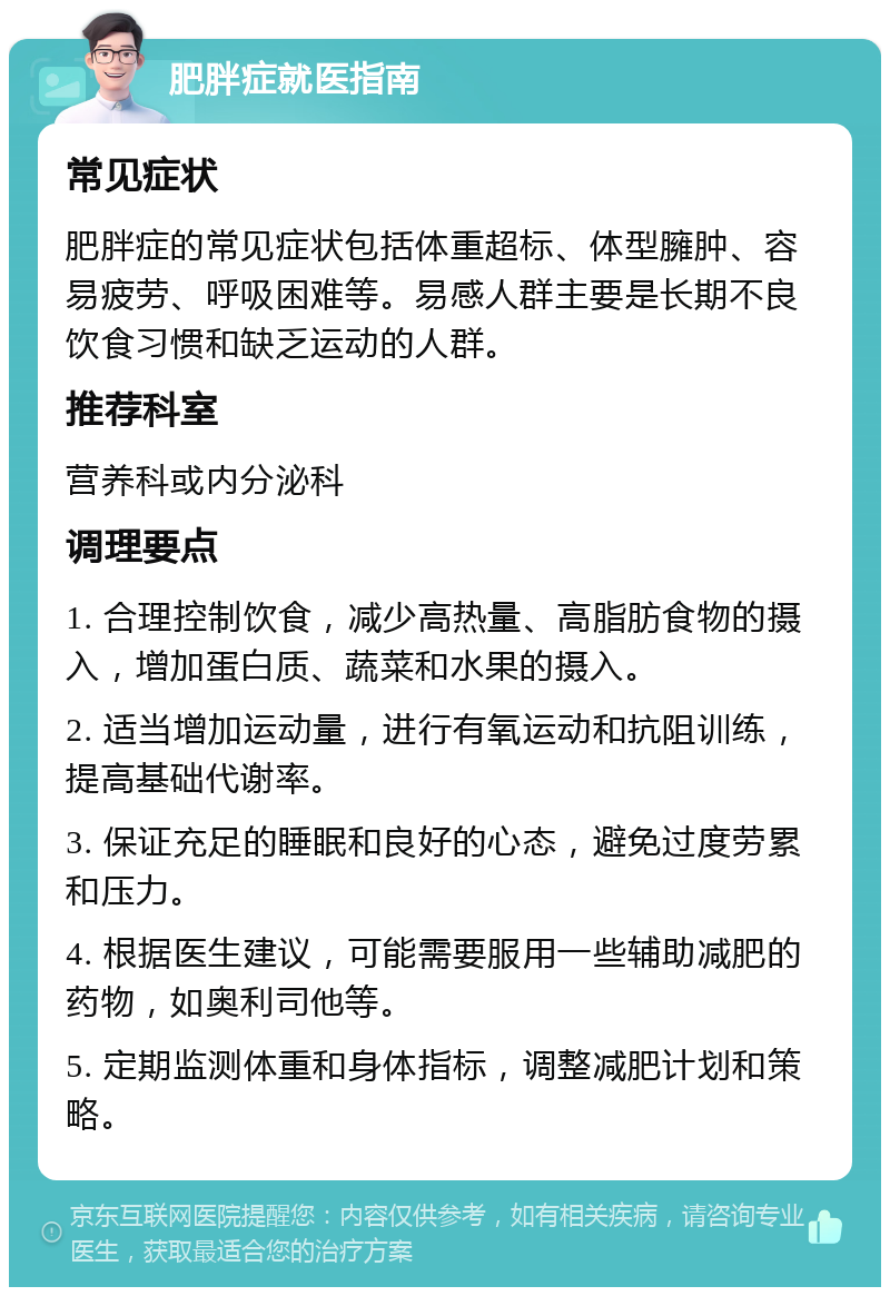 肥胖症就医指南 常见症状 肥胖症的常见症状包括体重超标、体型臃肿、容易疲劳、呼吸困难等。易感人群主要是长期不良饮食习惯和缺乏运动的人群。 推荐科室 营养科或内分泌科 调理要点 1. 合理控制饮食，减少高热量、高脂肪食物的摄入，增加蛋白质、蔬菜和水果的摄入。 2. 适当增加运动量，进行有氧运动和抗阻训练，提高基础代谢率。 3. 保证充足的睡眠和良好的心态，避免过度劳累和压力。 4. 根据医生建议，可能需要服用一些辅助减肥的药物，如奥利司他等。 5. 定期监测体重和身体指标，调整减肥计划和策略。