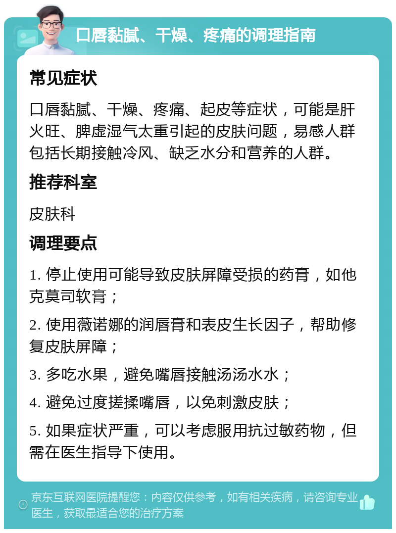 口唇黏腻、干燥、疼痛的调理指南 常见症状 口唇黏腻、干燥、疼痛、起皮等症状，可能是肝火旺、脾虚湿气太重引起的皮肤问题，易感人群包括长期接触冷风、缺乏水分和营养的人群。 推荐科室 皮肤科 调理要点 1. 停止使用可能导致皮肤屏障受损的药膏，如他克莫司软膏； 2. 使用薇诺娜的润唇膏和表皮生长因子，帮助修复皮肤屏障； 3. 多吃水果，避免嘴唇接触汤汤水水； 4. 避免过度搓揉嘴唇，以免刺激皮肤； 5. 如果症状严重，可以考虑服用抗过敏药物，但需在医生指导下使用。