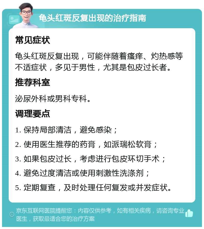 龟头红斑反复出现的治疗指南 常见症状 龟头红斑反复出现，可能伴随着瘙痒、灼热感等不适症状，多见于男性，尤其是包皮过长者。 推荐科室 泌尿外科或男科专科。 调理要点 1. 保持局部清洁，避免感染； 2. 使用医生推荐的药膏，如派瑞松软膏； 3. 如果包皮过长，考虑进行包皮环切手术； 4. 避免过度清洁或使用刺激性洗涤剂； 5. 定期复查，及时处理任何复发或并发症状。