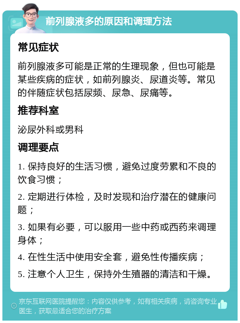 前列腺液多的原因和调理方法 常见症状 前列腺液多可能是正常的生理现象，但也可能是某些疾病的症状，如前列腺炎、尿道炎等。常见的伴随症状包括尿频、尿急、尿痛等。 推荐科室 泌尿外科或男科 调理要点 1. 保持良好的生活习惯，避免过度劳累和不良的饮食习惯； 2. 定期进行体检，及时发现和治疗潜在的健康问题； 3. 如果有必要，可以服用一些中药或西药来调理身体； 4. 在性生活中使用安全套，避免性传播疾病； 5. 注意个人卫生，保持外生殖器的清洁和干燥。