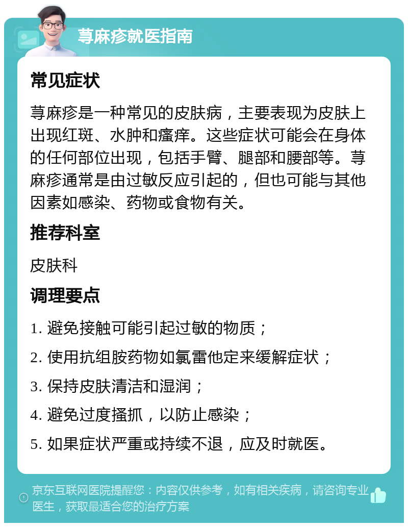 荨麻疹就医指南 常见症状 荨麻疹是一种常见的皮肤病，主要表现为皮肤上出现红斑、水肿和瘙痒。这些症状可能会在身体的任何部位出现，包括手臂、腿部和腰部等。荨麻疹通常是由过敏反应引起的，但也可能与其他因素如感染、药物或食物有关。 推荐科室 皮肤科 调理要点 1. 避免接触可能引起过敏的物质； 2. 使用抗组胺药物如氯雷他定来缓解症状； 3. 保持皮肤清洁和湿润； 4. 避免过度搔抓，以防止感染； 5. 如果症状严重或持续不退，应及时就医。