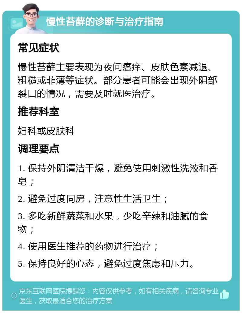 慢性苔藓的诊断与治疗指南 常见症状 慢性苔藓主要表现为夜间瘙痒、皮肤色素减退、粗糙或菲薄等症状。部分患者可能会出现外阴部裂口的情况，需要及时就医治疗。 推荐科室 妇科或皮肤科 调理要点 1. 保持外阴清洁干燥，避免使用刺激性洗液和香皂； 2. 避免过度同房，注意性生活卫生； 3. 多吃新鲜蔬菜和水果，少吃辛辣和油腻的食物； 4. 使用医生推荐的药物进行治疗； 5. 保持良好的心态，避免过度焦虑和压力。