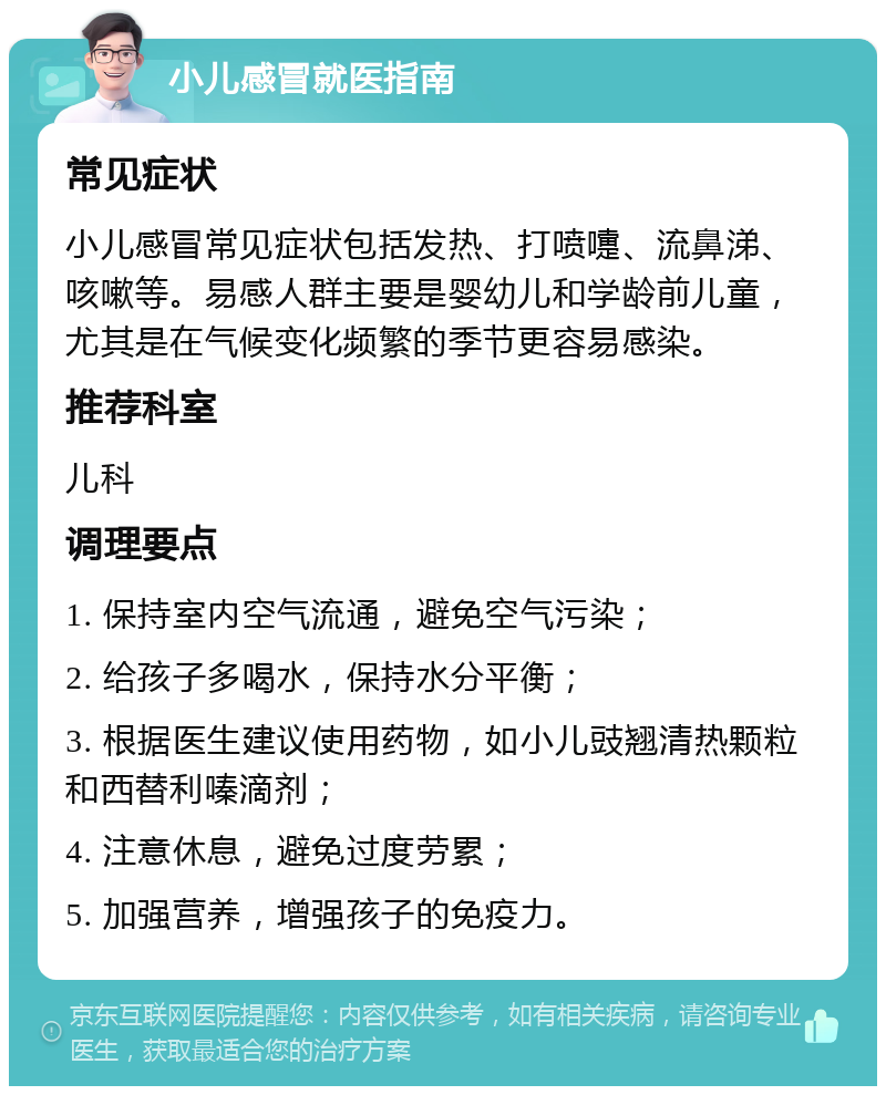 小儿感冒就医指南 常见症状 小儿感冒常见症状包括发热、打喷嚏、流鼻涕、咳嗽等。易感人群主要是婴幼儿和学龄前儿童，尤其是在气候变化频繁的季节更容易感染。 推荐科室 儿科 调理要点 1. 保持室内空气流通，避免空气污染； 2. 给孩子多喝水，保持水分平衡； 3. 根据医生建议使用药物，如小儿豉翘清热颗粒和西替利嗪滴剂； 4. 注意休息，避免过度劳累； 5. 加强营养，增强孩子的免疫力。