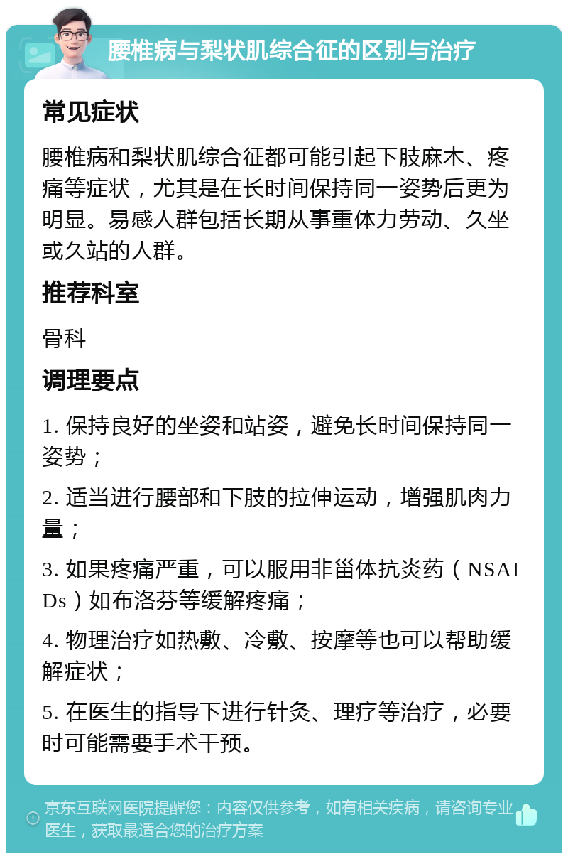 腰椎病与梨状肌综合征的区别与治疗 常见症状 腰椎病和梨状肌综合征都可能引起下肢麻木、疼痛等症状，尤其是在长时间保持同一姿势后更为明显。易感人群包括长期从事重体力劳动、久坐或久站的人群。 推荐科室 骨科 调理要点 1. 保持良好的坐姿和站姿，避免长时间保持同一姿势； 2. 适当进行腰部和下肢的拉伸运动，增强肌肉力量； 3. 如果疼痛严重，可以服用非甾体抗炎药（NSAIDs）如布洛芬等缓解疼痛； 4. 物理治疗如热敷、冷敷、按摩等也可以帮助缓解症状； 5. 在医生的指导下进行针灸、理疗等治疗，必要时可能需要手术干预。