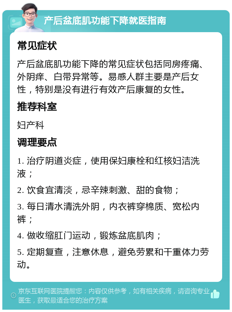 产后盆底肌功能下降就医指南 常见症状 产后盆底肌功能下降的常见症状包括同房疼痛、外阴痒、白带异常等。易感人群主要是产后女性，特别是没有进行有效产后康复的女性。 推荐科室 妇产科 调理要点 1. 治疗阴道炎症，使用保妇康栓和红核妇洁洗液； 2. 饮食宜清淡，忌辛辣刺激、甜的食物； 3. 每日清水清洗外阴，内衣裤穿棉质、宽松内裤； 4. 做收缩肛门运动，锻炼盆底肌肉； 5. 定期复查，注意休息，避免劳累和干重体力劳动。