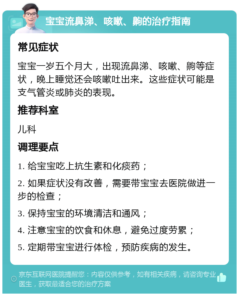 宝宝流鼻涕、咳嗽、齁的治疗指南 常见症状 宝宝一岁五个月大，出现流鼻涕、咳嗽、齁等症状，晚上睡觉还会咳嗽吐出来。这些症状可能是支气管炎或肺炎的表现。 推荐科室 儿科 调理要点 1. 给宝宝吃上抗生素和化痰药； 2. 如果症状没有改善，需要带宝宝去医院做进一步的检查； 3. 保持宝宝的环境清洁和通风； 4. 注意宝宝的饮食和休息，避免过度劳累； 5. 定期带宝宝进行体检，预防疾病的发生。