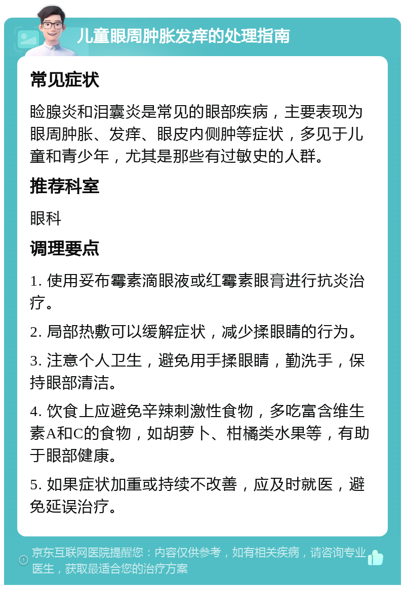 儿童眼周肿胀发痒的处理指南 常见症状 睑腺炎和泪囊炎是常见的眼部疾病，主要表现为眼周肿胀、发痒、眼皮内侧肿等症状，多见于儿童和青少年，尤其是那些有过敏史的人群。 推荐科室 眼科 调理要点 1. 使用妥布霉素滴眼液或红霉素眼膏进行抗炎治疗。 2. 局部热敷可以缓解症状，减少揉眼睛的行为。 3. 注意个人卫生，避免用手揉眼睛，勤洗手，保持眼部清洁。 4. 饮食上应避免辛辣刺激性食物，多吃富含维生素A和C的食物，如胡萝卜、柑橘类水果等，有助于眼部健康。 5. 如果症状加重或持续不改善，应及时就医，避免延误治疗。