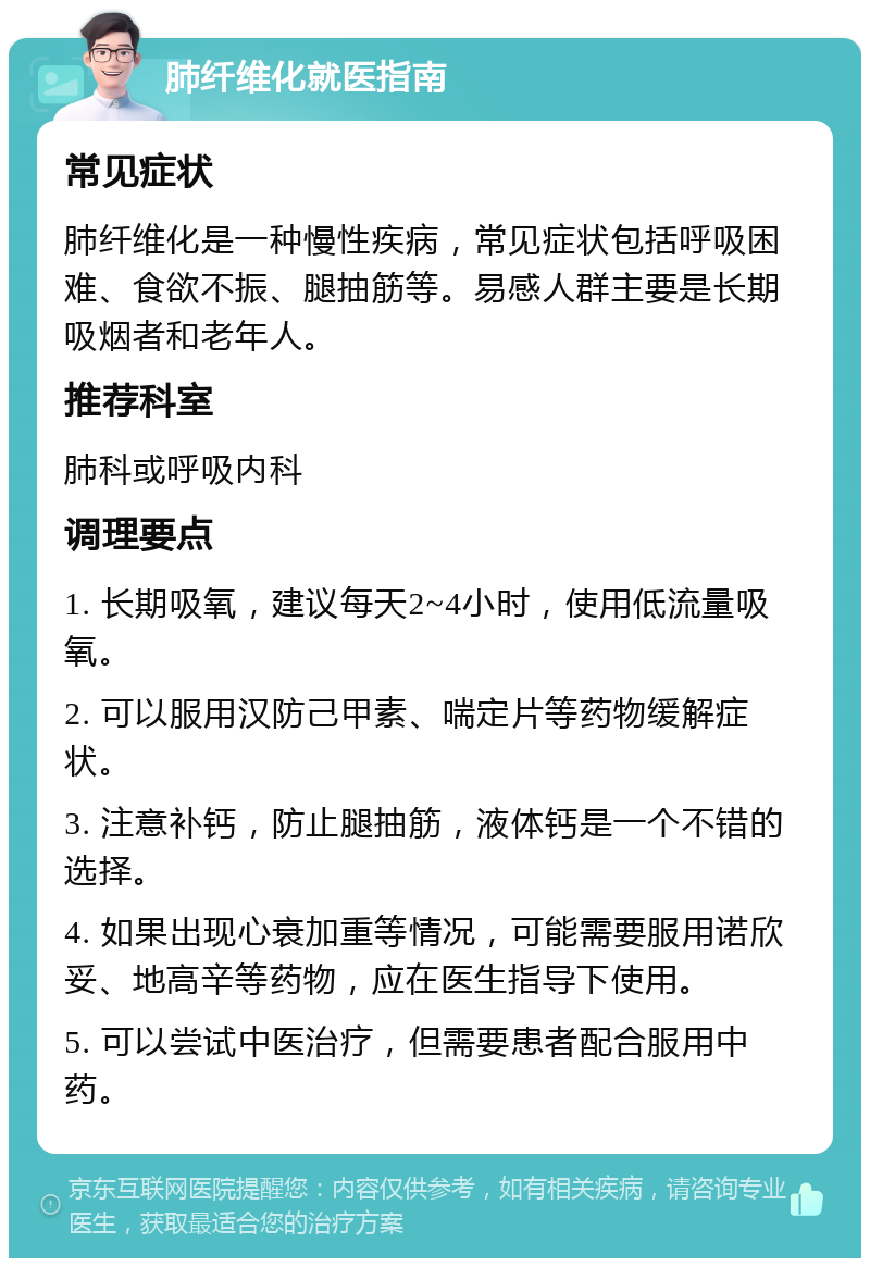 肺纤维化就医指南 常见症状 肺纤维化是一种慢性疾病，常见症状包括呼吸困难、食欲不振、腿抽筋等。易感人群主要是长期吸烟者和老年人。 推荐科室 肺科或呼吸内科 调理要点 1. 长期吸氧，建议每天2~4小时，使用低流量吸氧。 2. 可以服用汉防己甲素、喘定片等药物缓解症状。 3. 注意补钙，防止腿抽筋，液体钙是一个不错的选择。 4. 如果出现心衰加重等情况，可能需要服用诺欣妥、地高辛等药物，应在医生指导下使用。 5. 可以尝试中医治疗，但需要患者配合服用中药。