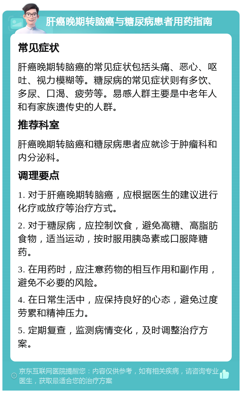 肝癌晚期转脑癌与糖尿病患者用药指南 常见症状 肝癌晚期转脑癌的常见症状包括头痛、恶心、呕吐、视力模糊等。糖尿病的常见症状则有多饮、多尿、口渴、疲劳等。易感人群主要是中老年人和有家族遗传史的人群。 推荐科室 肝癌晚期转脑癌和糖尿病患者应就诊于肿瘤科和内分泌科。 调理要点 1. 对于肝癌晚期转脑癌，应根据医生的建议进行化疗或放疗等治疗方式。 2. 对于糖尿病，应控制饮食，避免高糖、高脂肪食物，适当运动，按时服用胰岛素或口服降糖药。 3. 在用药时，应注意药物的相互作用和副作用，避免不必要的风险。 4. 在日常生活中，应保持良好的心态，避免过度劳累和精神压力。 5. 定期复查，监测病情变化，及时调整治疗方案。