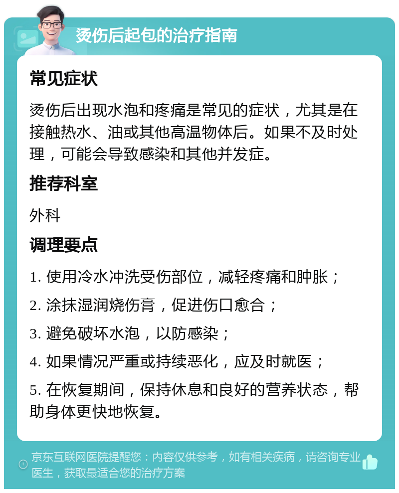 烫伤后起包的治疗指南 常见症状 烫伤后出现水泡和疼痛是常见的症状，尤其是在接触热水、油或其他高温物体后。如果不及时处理，可能会导致感染和其他并发症。 推荐科室 外科 调理要点 1. 使用冷水冲洗受伤部位，减轻疼痛和肿胀； 2. 涂抹湿润烧伤膏，促进伤口愈合； 3. 避免破坏水泡，以防感染； 4. 如果情况严重或持续恶化，应及时就医； 5. 在恢复期间，保持休息和良好的营养状态，帮助身体更快地恢复。