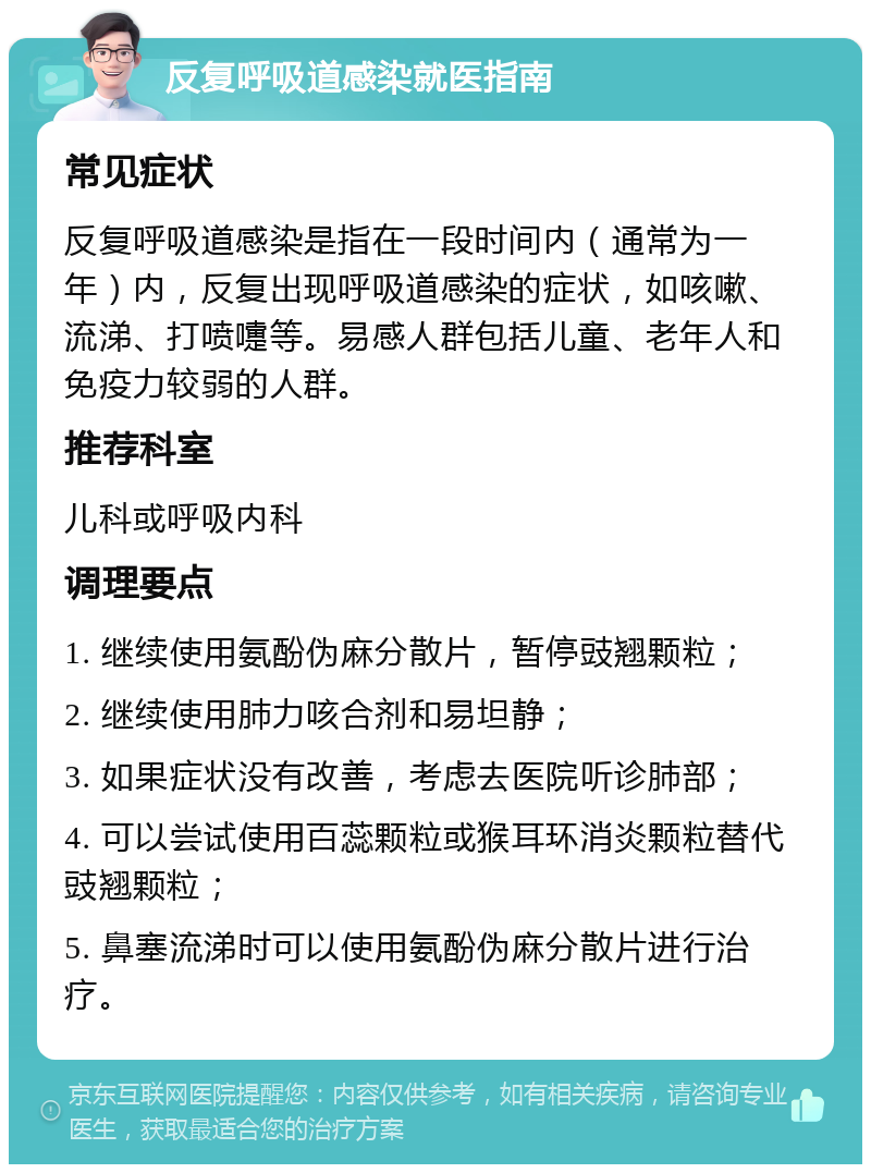 反复呼吸道感染就医指南 常见症状 反复呼吸道感染是指在一段时间内（通常为一年）内，反复出现呼吸道感染的症状，如咳嗽、流涕、打喷嚏等。易感人群包括儿童、老年人和免疫力较弱的人群。 推荐科室 儿科或呼吸内科 调理要点 1. 继续使用氨酚伪麻分散片，暂停豉翘颗粒； 2. 继续使用肺力咳合剂和易坦静； 3. 如果症状没有改善，考虑去医院听诊肺部； 4. 可以尝试使用百蕊颗粒或猴耳环消炎颗粒替代豉翘颗粒； 5. 鼻塞流涕时可以使用氨酚伪麻分散片进行治疗。