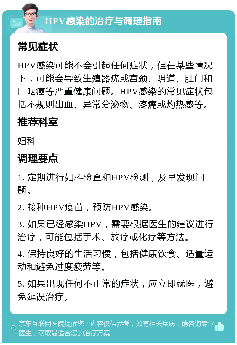 HPV感染的治疗与调理指南 常见症状 HPV感染可能不会引起任何症状，但在某些情况下，可能会导致生殖器疣或宫颈、阴道、肛门和口咽癌等严重健康问题。HPV感染的常见症状包括不规则出血、异常分泌物、疼痛或灼热感等。 推荐科室 妇科 调理要点 1. 定期进行妇科检查和HPV检测，及早发现问题。 2. 接种HPV疫苗，预防HPV感染。 3. 如果已经感染HPV，需要根据医生的建议进行治疗，可能包括手术、放疗或化疗等方法。 4. 保持良好的生活习惯，包括健康饮食、适量运动和避免过度疲劳等。 5. 如果出现任何不正常的症状，应立即就医，避免延误治疗。