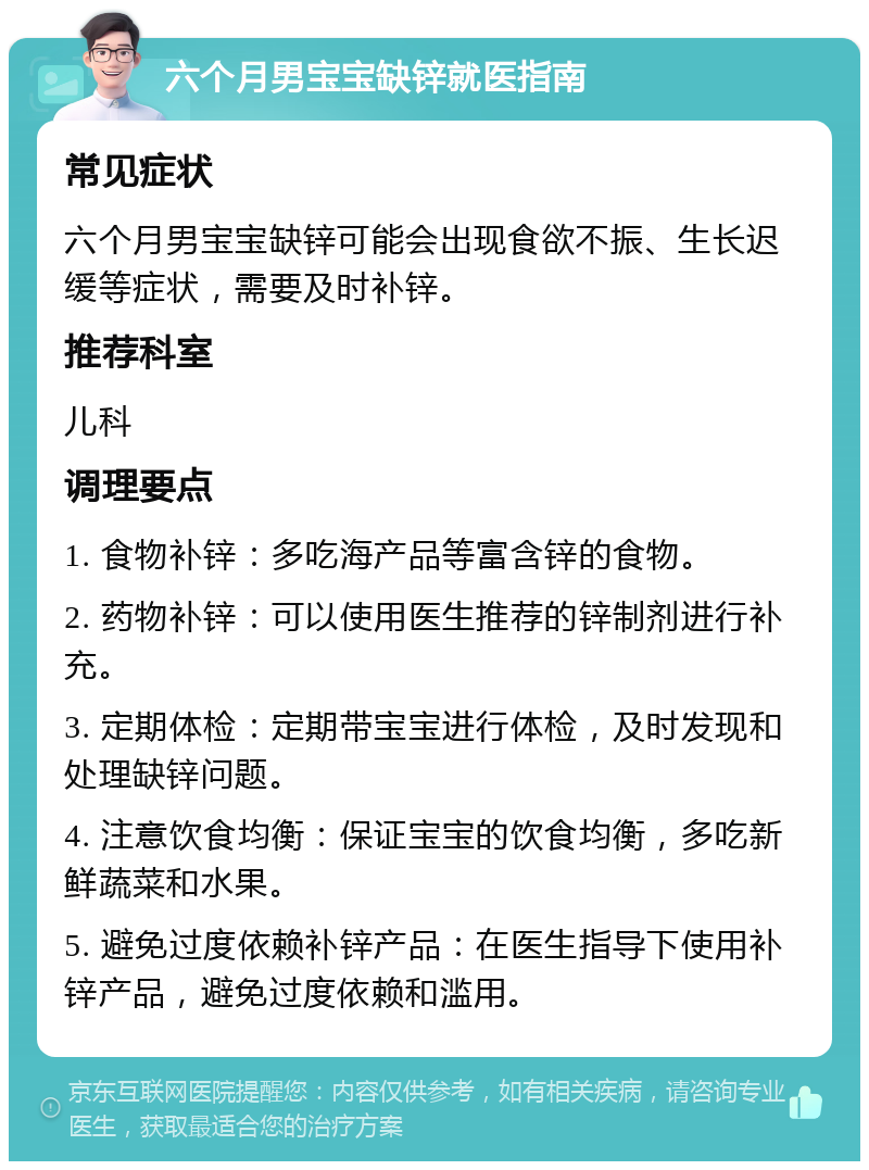 六个月男宝宝缺锌就医指南 常见症状 六个月男宝宝缺锌可能会出现食欲不振、生长迟缓等症状，需要及时补锌。 推荐科室 儿科 调理要点 1. 食物补锌：多吃海产品等富含锌的食物。 2. 药物补锌：可以使用医生推荐的锌制剂进行补充。 3. 定期体检：定期带宝宝进行体检，及时发现和处理缺锌问题。 4. 注意饮食均衡：保证宝宝的饮食均衡，多吃新鲜蔬菜和水果。 5. 避免过度依赖补锌产品：在医生指导下使用补锌产品，避免过度依赖和滥用。