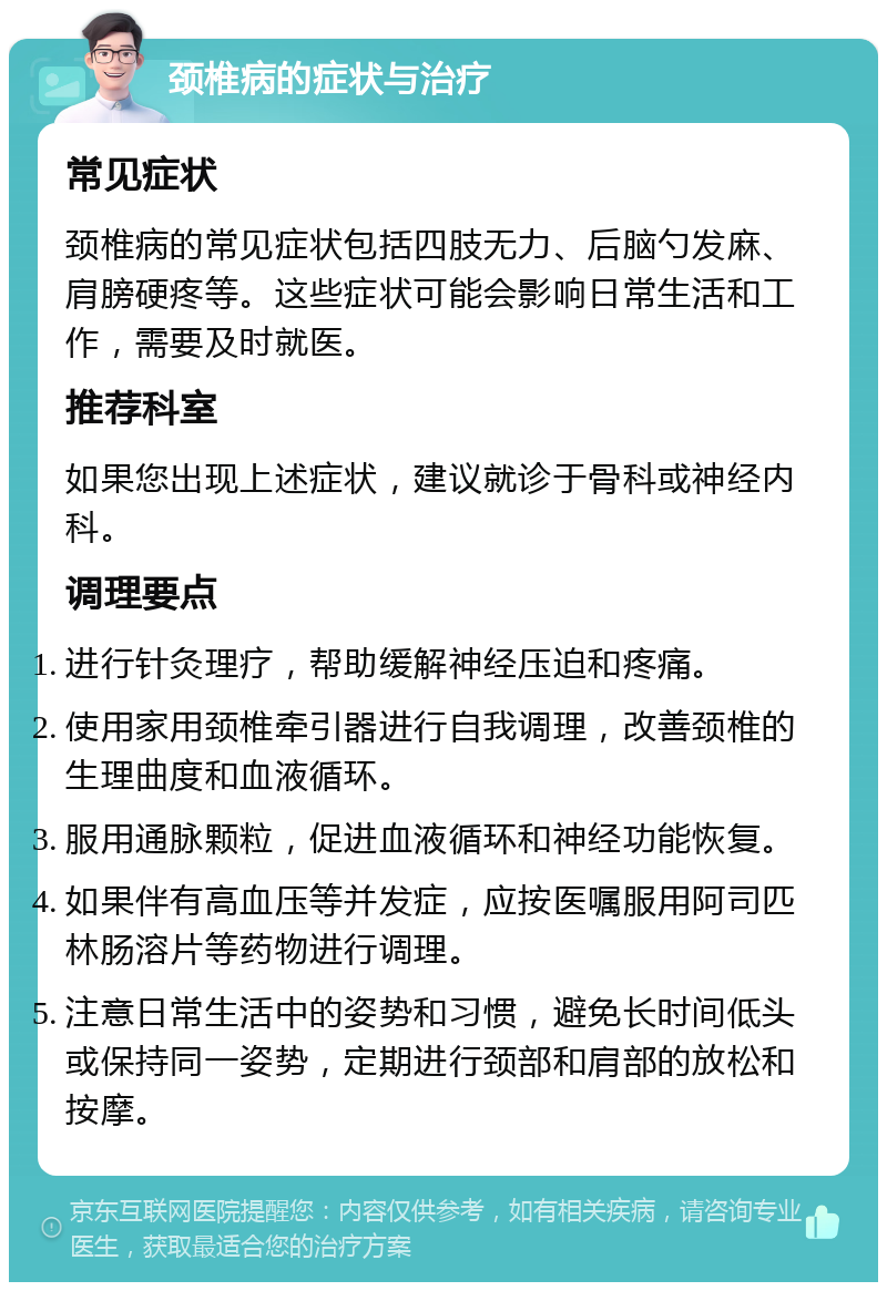 颈椎病的症状与治疗 常见症状 颈椎病的常见症状包括四肢无力、后脑勺发麻、肩膀硬疼等。这些症状可能会影响日常生活和工作，需要及时就医。 推荐科室 如果您出现上述症状，建议就诊于骨科或神经内科。 调理要点 进行针灸理疗，帮助缓解神经压迫和疼痛。 使用家用颈椎牵引器进行自我调理，改善颈椎的生理曲度和血液循环。 服用通脉颗粒，促进血液循环和神经功能恢复。 如果伴有高血压等并发症，应按医嘱服用阿司匹林肠溶片等药物进行调理。 注意日常生活中的姿势和习惯，避免长时间低头或保持同一姿势，定期进行颈部和肩部的放松和按摩。