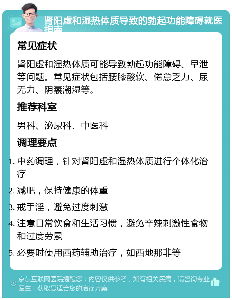 肾阳虚和湿热体质导致的勃起功能障碍就医指南 常见症状 肾阳虚和湿热体质可能导致勃起功能障碍、早泄等问题。常见症状包括腰膝酸软、倦怠乏力、尿无力、阴囊潮湿等。 推荐科室 男科、泌尿科、中医科 调理要点 中药调理，针对肾阳虚和湿热体质进行个体化治疗 减肥，保持健康的体重 戒手淫，避免过度刺激 注意日常饮食和生活习惯，避免辛辣刺激性食物和过度劳累 必要时使用西药辅助治疗，如西地那非等