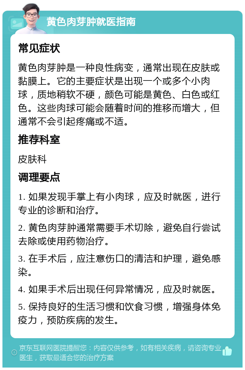 黄色肉芽肿就医指南 常见症状 黄色肉芽肿是一种良性病变，通常出现在皮肤或黏膜上。它的主要症状是出现一个或多个小肉球，质地稍软不硬，颜色可能是黄色、白色或红色。这些肉球可能会随着时间的推移而增大，但通常不会引起疼痛或不适。 推荐科室 皮肤科 调理要点 1. 如果发现手掌上有小肉球，应及时就医，进行专业的诊断和治疗。 2. 黄色肉芽肿通常需要手术切除，避免自行尝试去除或使用药物治疗。 3. 在手术后，应注意伤口的清洁和护理，避免感染。 4. 如果手术后出现任何异常情况，应及时就医。 5. 保持良好的生活习惯和饮食习惯，增强身体免疫力，预防疾病的发生。