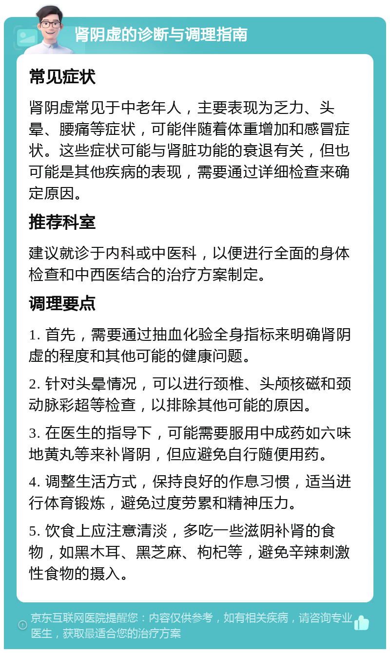 肾阴虚的诊断与调理指南 常见症状 肾阴虚常见于中老年人，主要表现为乏力、头晕、腰痛等症状，可能伴随着体重增加和感冒症状。这些症状可能与肾脏功能的衰退有关，但也可能是其他疾病的表现，需要通过详细检查来确定原因。 推荐科室 建议就诊于内科或中医科，以便进行全面的身体检查和中西医结合的治疗方案制定。 调理要点 1. 首先，需要通过抽血化验全身指标来明确肾阴虚的程度和其他可能的健康问题。 2. 针对头晕情况，可以进行颈椎、头颅核磁和颈动脉彩超等检查，以排除其他可能的原因。 3. 在医生的指导下，可能需要服用中成药如六味地黄丸等来补肾阴，但应避免自行随便用药。 4. 调整生活方式，保持良好的作息习惯，适当进行体育锻炼，避免过度劳累和精神压力。 5. 饮食上应注意清淡，多吃一些滋阴补肾的食物，如黑木耳、黑芝麻、枸杞等，避免辛辣刺激性食物的摄入。