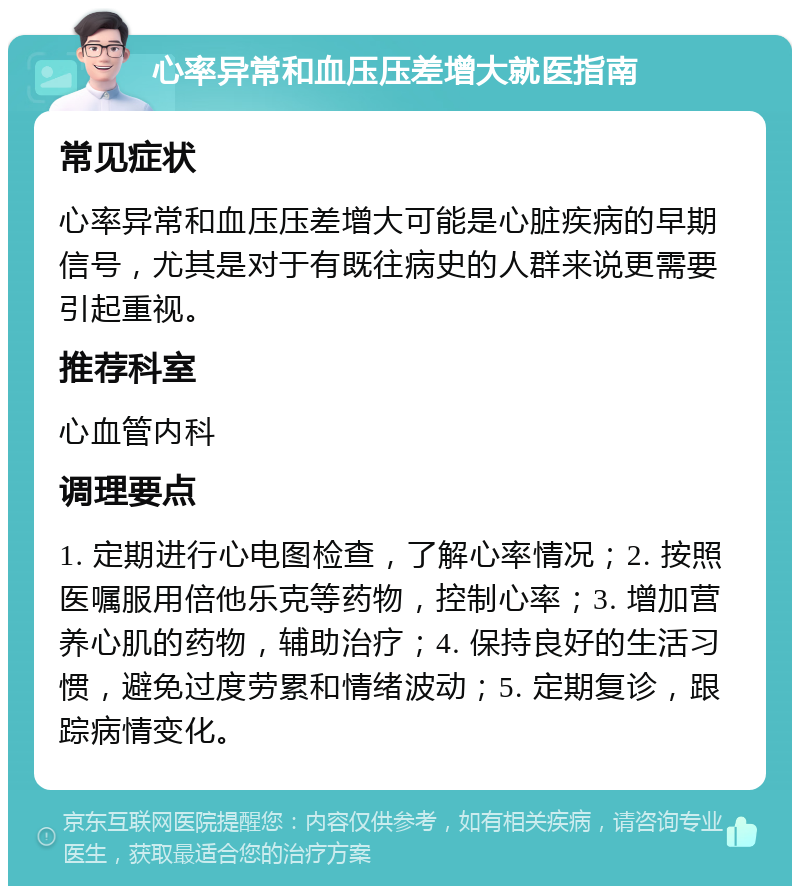 心率异常和血压压差增大就医指南 常见症状 心率异常和血压压差增大可能是心脏疾病的早期信号，尤其是对于有既往病史的人群来说更需要引起重视。 推荐科室 心血管内科 调理要点 1. 定期进行心电图检查，了解心率情况；2. 按照医嘱服用倍他乐克等药物，控制心率；3. 增加营养心肌的药物，辅助治疗；4. 保持良好的生活习惯，避免过度劳累和情绪波动；5. 定期复诊，跟踪病情变化。