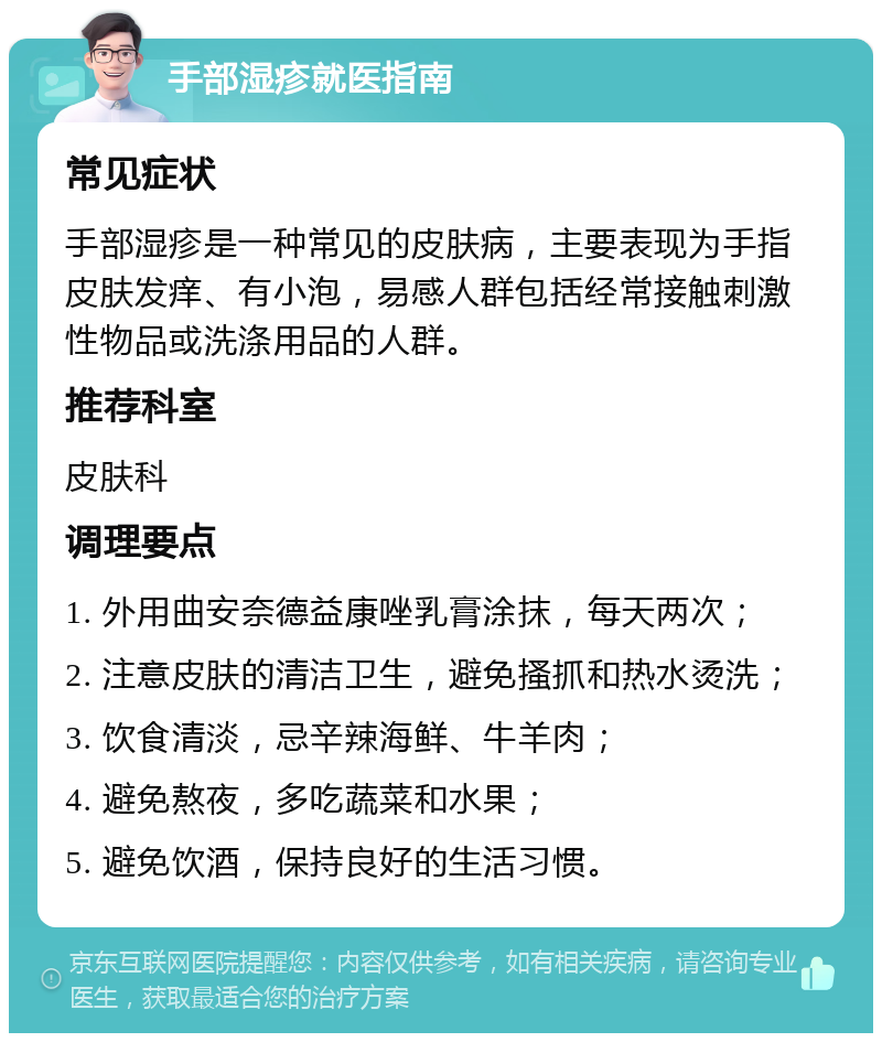 手部湿疹就医指南 常见症状 手部湿疹是一种常见的皮肤病，主要表现为手指皮肤发痒、有小泡，易感人群包括经常接触刺激性物品或洗涤用品的人群。 推荐科室 皮肤科 调理要点 1. 外用曲安奈德益康唑乳膏涂抹，每天两次； 2. 注意皮肤的清洁卫生，避免搔抓和热水烫洗； 3. 饮食清淡，忌辛辣海鲜、牛羊肉； 4. 避免熬夜，多吃蔬菜和水果； 5. 避免饮酒，保持良好的生活习惯。