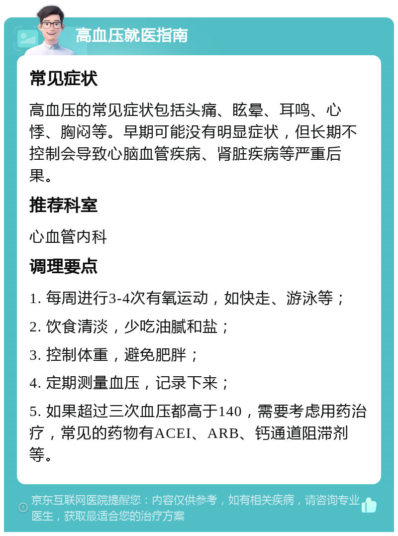 高血压就医指南 常见症状 高血压的常见症状包括头痛、眩晕、耳鸣、心悸、胸闷等。早期可能没有明显症状，但长期不控制会导致心脑血管疾病、肾脏疾病等严重后果。 推荐科室 心血管内科 调理要点 1. 每周进行3-4次有氧运动，如快走、游泳等； 2. 饮食清淡，少吃油腻和盐； 3. 控制体重，避免肥胖； 4. 定期测量血压，记录下来； 5. 如果超过三次血压都高于140，需要考虑用药治疗，常见的药物有ACEI、ARB、钙通道阻滞剂等。