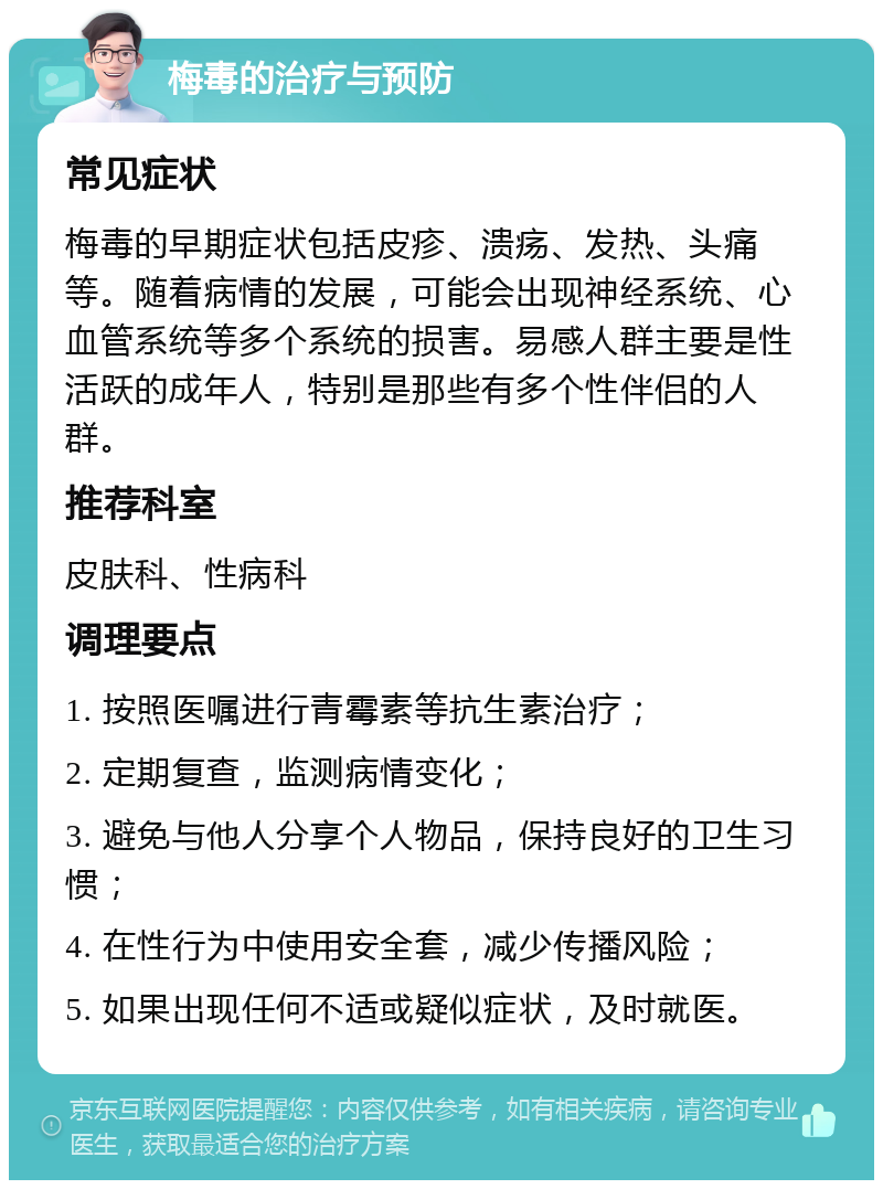 梅毒的治疗与预防 常见症状 梅毒的早期症状包括皮疹、溃疡、发热、头痛等。随着病情的发展，可能会出现神经系统、心血管系统等多个系统的损害。易感人群主要是性活跃的成年人，特别是那些有多个性伴侣的人群。 推荐科室 皮肤科、性病科 调理要点 1. 按照医嘱进行青霉素等抗生素治疗； 2. 定期复查，监测病情变化； 3. 避免与他人分享个人物品，保持良好的卫生习惯； 4. 在性行为中使用安全套，减少传播风险； 5. 如果出现任何不适或疑似症状，及时就医。