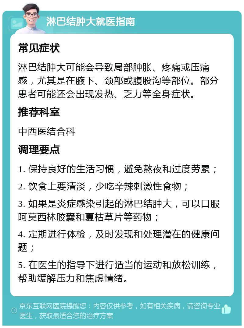 淋巴结肿大就医指南 常见症状 淋巴结肿大可能会导致局部肿胀、疼痛或压痛感，尤其是在腋下、颈部或腹股沟等部位。部分患者可能还会出现发热、乏力等全身症状。 推荐科室 中西医结合科 调理要点 1. 保持良好的生活习惯，避免熬夜和过度劳累； 2. 饮食上要清淡，少吃辛辣刺激性食物； 3. 如果是炎症感染引起的淋巴结肿大，可以口服阿莫西林胶囊和夏枯草片等药物； 4. 定期进行体检，及时发现和处理潜在的健康问题； 5. 在医生的指导下进行适当的运动和放松训练，帮助缓解压力和焦虑情绪。