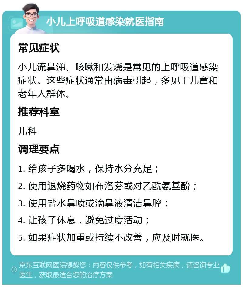 小儿上呼吸道感染就医指南 常见症状 小儿流鼻涕、咳嗽和发烧是常见的上呼吸道感染症状。这些症状通常由病毒引起，多见于儿童和老年人群体。 推荐科室 儿科 调理要点 1. 给孩子多喝水，保持水分充足； 2. 使用退烧药物如布洛芬或对乙酰氨基酚； 3. 使用盐水鼻喷或滴鼻液清洁鼻腔； 4. 让孩子休息，避免过度活动； 5. 如果症状加重或持续不改善，应及时就医。