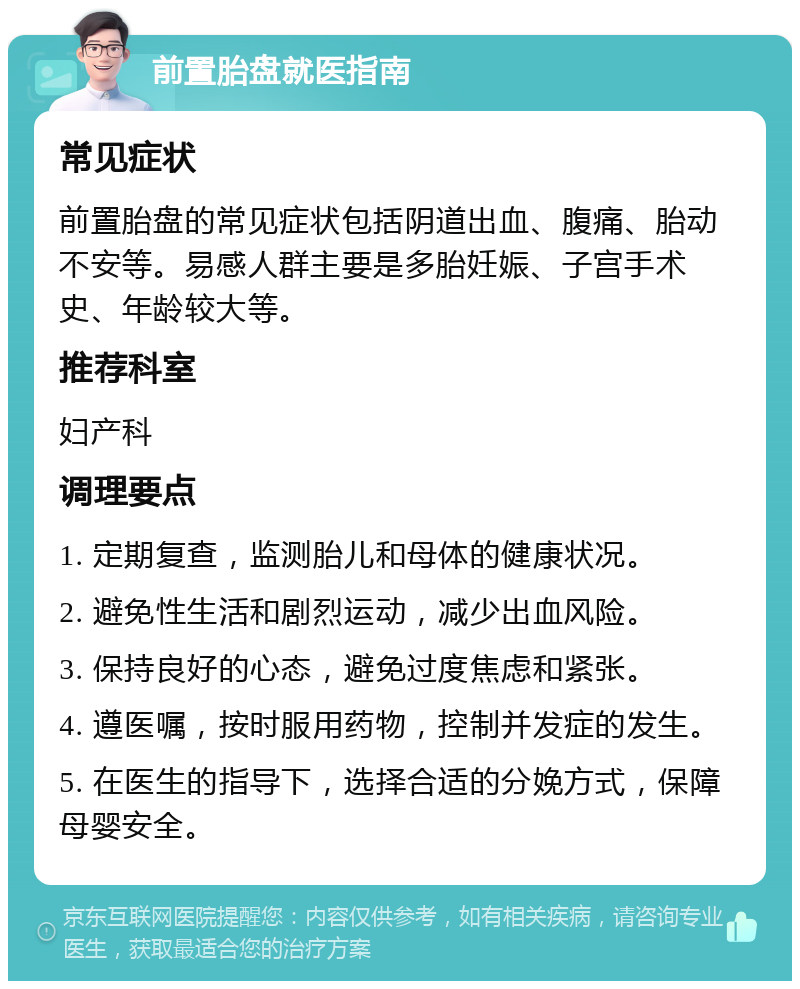 前置胎盘就医指南 常见症状 前置胎盘的常见症状包括阴道出血、腹痛、胎动不安等。易感人群主要是多胎妊娠、子宫手术史、年龄较大等。 推荐科室 妇产科 调理要点 1. 定期复查，监测胎儿和母体的健康状况。 2. 避免性生活和剧烈运动，减少出血风险。 3. 保持良好的心态，避免过度焦虑和紧张。 4. 遵医嘱，按时服用药物，控制并发症的发生。 5. 在医生的指导下，选择合适的分娩方式，保障母婴安全。