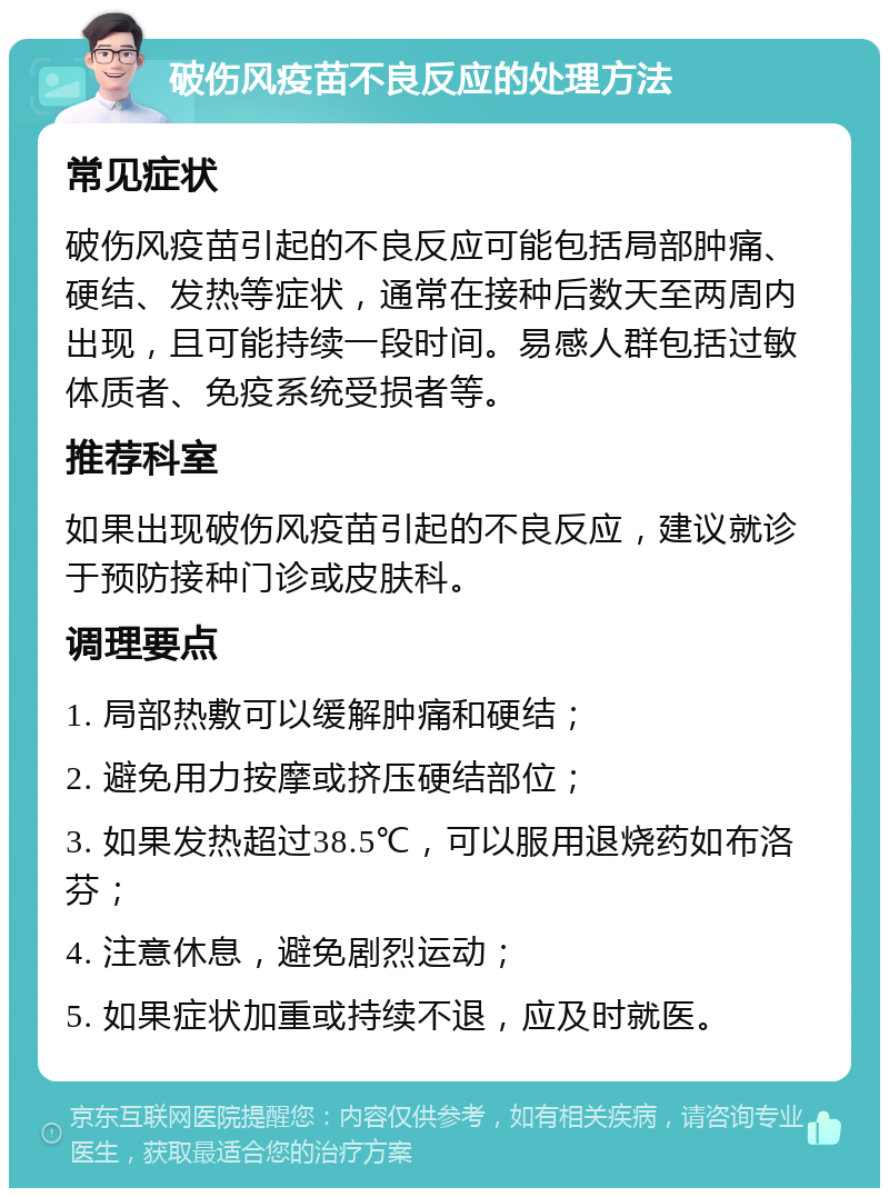 破伤风疫苗不良反应的处理方法 常见症状 破伤风疫苗引起的不良反应可能包括局部肿痛、硬结、发热等症状，通常在接种后数天至两周内出现，且可能持续一段时间。易感人群包括过敏体质者、免疫系统受损者等。 推荐科室 如果出现破伤风疫苗引起的不良反应，建议就诊于预防接种门诊或皮肤科。 调理要点 1. 局部热敷可以缓解肿痛和硬结； 2. 避免用力按摩或挤压硬结部位； 3. 如果发热超过38.5℃，可以服用退烧药如布洛芬； 4. 注意休息，避免剧烈运动； 5. 如果症状加重或持续不退，应及时就医。