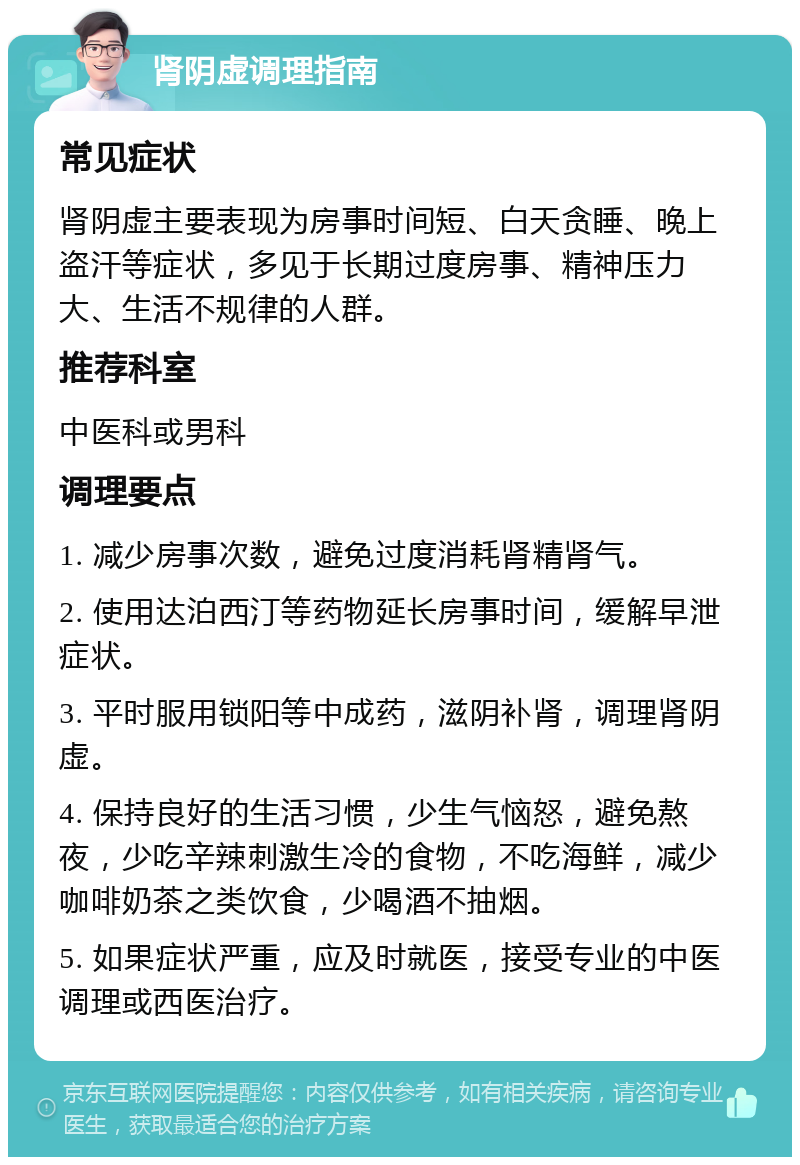 肾阴虚调理指南 常见症状 肾阴虚主要表现为房事时间短、白天贪睡、晚上盗汗等症状，多见于长期过度房事、精神压力大、生活不规律的人群。 推荐科室 中医科或男科 调理要点 1. 减少房事次数，避免过度消耗肾精肾气。 2. 使用达泊西汀等药物延长房事时间，缓解早泄症状。 3. 平时服用锁阳等中成药，滋阴补肾，调理肾阴虚。 4. 保持良好的生活习惯，少生气恼怒，避免熬夜，少吃辛辣刺激生冷的食物，不吃海鲜，减少咖啡奶茶之类饮食，少喝酒不抽烟。 5. 如果症状严重，应及时就医，接受专业的中医调理或西医治疗。