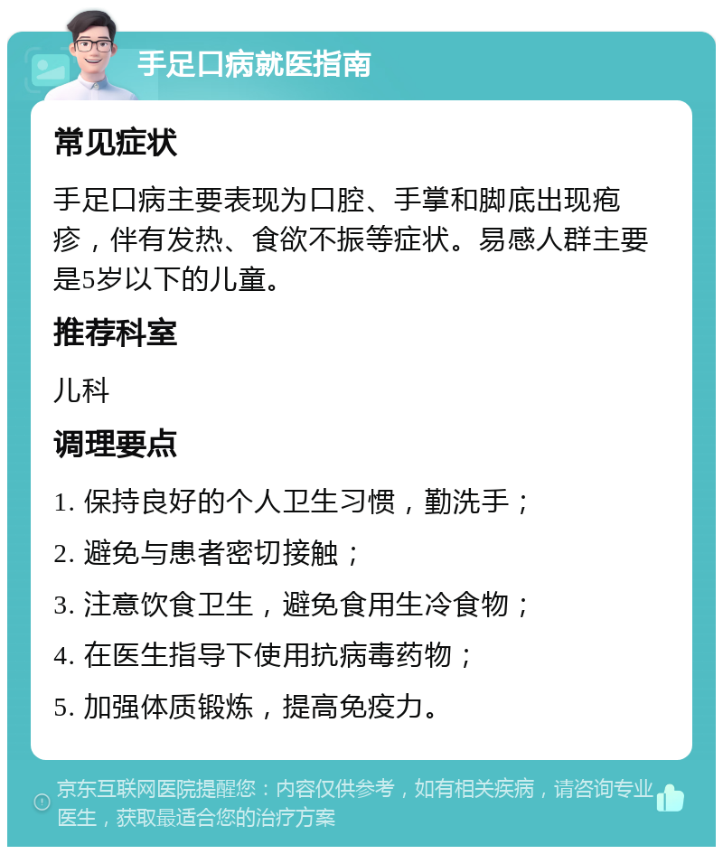 手足口病就医指南 常见症状 手足口病主要表现为口腔、手掌和脚底出现疱疹，伴有发热、食欲不振等症状。易感人群主要是5岁以下的儿童。 推荐科室 儿科 调理要点 1. 保持良好的个人卫生习惯，勤洗手； 2. 避免与患者密切接触； 3. 注意饮食卫生，避免食用生冷食物； 4. 在医生指导下使用抗病毒药物； 5. 加强体质锻炼，提高免疫力。