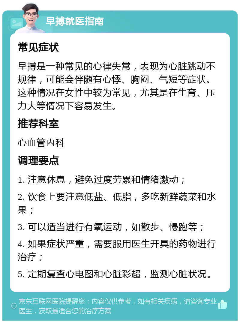 早搏就医指南 常见症状 早搏是一种常见的心律失常，表现为心脏跳动不规律，可能会伴随有心悸、胸闷、气短等症状。这种情况在女性中较为常见，尤其是在生育、压力大等情况下容易发生。 推荐科室 心血管内科 调理要点 1. 注意休息，避免过度劳累和情绪激动； 2. 饮食上要注意低盐、低脂，多吃新鲜蔬菜和水果； 3. 可以适当进行有氧运动，如散步、慢跑等； 4. 如果症状严重，需要服用医生开具的药物进行治疗； 5. 定期复查心电图和心脏彩超，监测心脏状况。